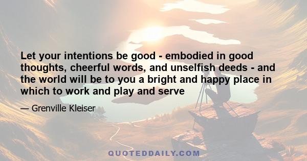 Let your intentions be good - embodied in good thoughts, cheerful words, and unselfish deeds - and the world will be to you a bright and happy place in which to work and play and serve