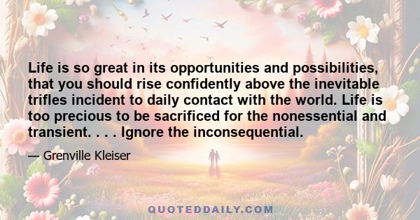 Life is so great in its opportunities and possibilities, that you should rise confidently above the inevitable trifles incident to daily contact with the world. Life is too precious to be sacrificed for the nonessential 