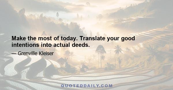 Make the most of today. Translate your good intentions into actual deeds.