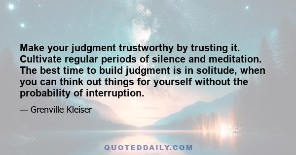 Make your judgment trustworthy by trusting it. Cultivate regular periods of silence and meditation. The best time to build judgment is in solitude, when you can think out things for yourself without the probability of