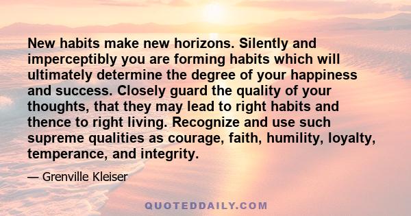 New habits make new horizons. Silently and imperceptibly you are forming habits which will ultimately determine the degree of your happiness and success. Closely guard the quality of your thoughts, that they may lead to 