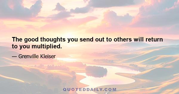 The good thoughts you send out to others will return to you multiplied.