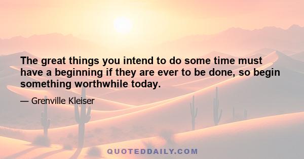 The great things you intend to do some time must have a beginning if they are ever to be done, so begin something worthwhile today.