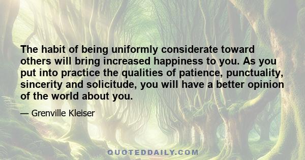 The habit of being uniformly considerate toward others will bring increased happiness to you. As you put into practice the qualities of patience, punctuality, sincerity and solicitude, you will have a better opinion of