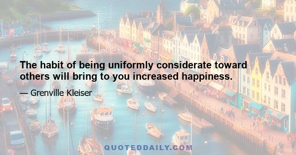 The habit of being uniformly considerate toward others will bring to you increased happiness.