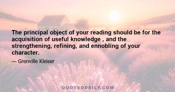 The principal object of your reading should be for the acquisition of useful knowledge , and the strengthening, refining, and ennobling of your character.