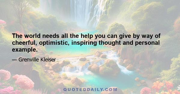 The world needs all the help you can give by way of cheerful, optimistic, inspiring thought and personal example.