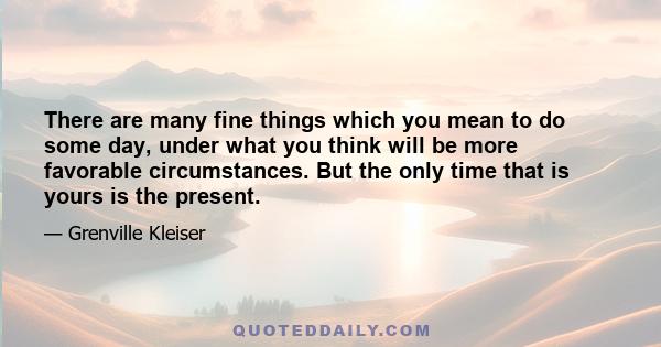 There are many fine things which you mean to do some day, under what you think will be more favorable circumstances. But the only time that is yours is the present.