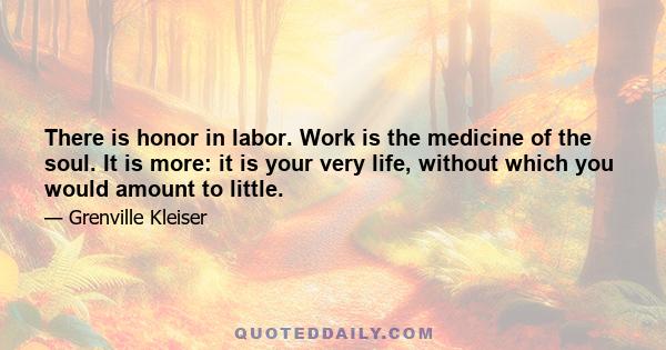 There is honor in labor. Work is the medicine of the soul. It is more: it is your very life, without which you would amount to little.