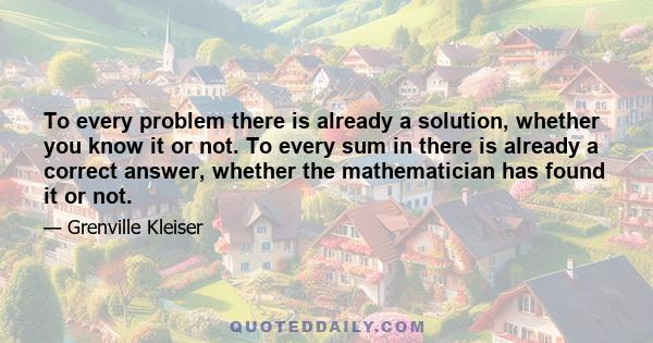 To every problem there is already a solution, whether you know it or not. To every sum in there is already a correct answer, whether the mathematician has found it or not.