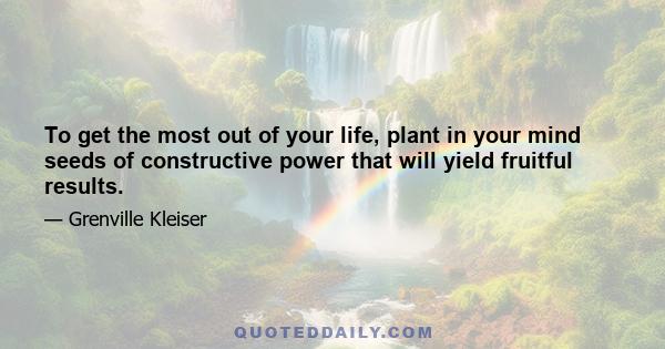 To get the most out of your life, plant in your mind seeds of constructive power that will yield fruitful results.