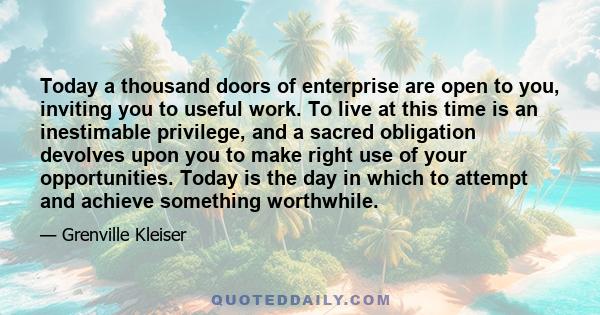 Today a thousand doors of enterprise are open to you, inviting you to useful work. To live at this time is an inestimable privilege, and a sacred obligation devolves upon you to make right use of your opportunities.