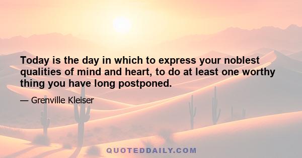 Today is the day in which to express your noblest qualities of mind and heart, to do at least one worthy thing which you have long postponed, and to use your God-given abilities for the enrichment of some less fortunate 