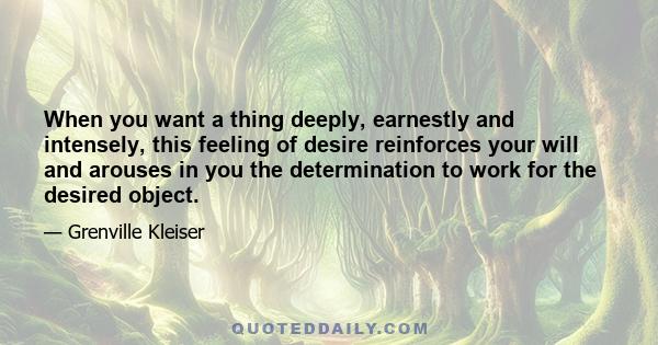 When you want a thing deeply, earnestly and intensely, this feeling of desire reinforces your will and arouses in you the determination to work for the desired object.