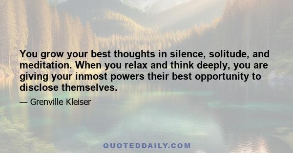 You grow your best thoughts in silence, solitude, and meditation. When you relax and think deeply, you are giving your inmost powers their best opportunity to disclose themselves.