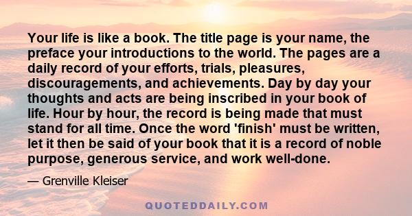 Your life is like a book. The title page is your name, the preface your introductions to the world. The pages are a daily record of your efforts, trials, pleasures, discouragements, and achievements. Day by day your