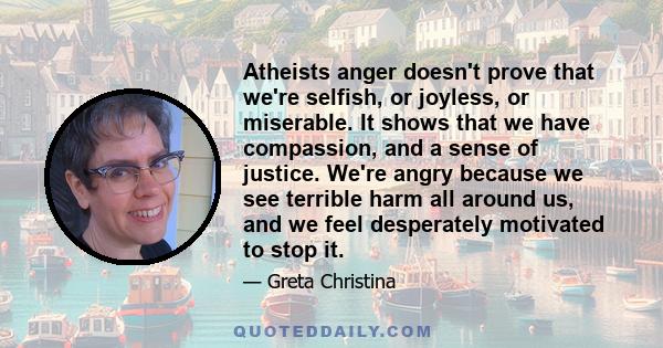 Atheists anger doesn't prove that we're selfish, or joyless, or miserable. It shows that we have compassion, and a sense of justice. We're angry because we see terrible harm all around us, and we feel desperately