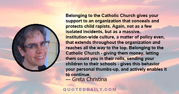 Belonging to the Catholic Church gives your support to an organization that conceals and protects child rapists. Again, not as a few isolated incidents, but as a massive, institution-wide culture, a matter of policy