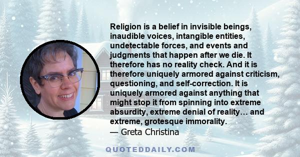 Religion is a belief in invisible beings, inaudible voices, intangible entities, undetectable forces, and events and judgments that happen after we die. It therefore has no reality check. And it is therefore uniquely