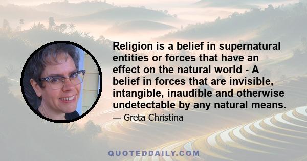 Religion is a belief in supernatural entities or forces that have an effect on the natural world - A belief in forces that are invisible, intangible, inaudible and otherwise undetectable by any natural means.