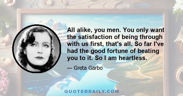 All alike, you men. You only want the satisfaction of being through with us first, that's all. So far I've had the good fortune of beating you to it. So I am heartless.