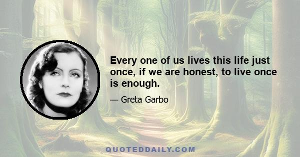 Every one of us lives this life just once, if we are honest, to live once is enough.