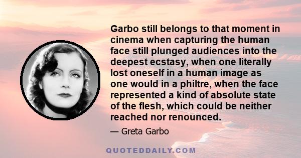 Garbo still belongs to that moment in cinema when capturing the human face still plunged audiences into the deepest ecstasy, when one literally lost oneself in a human image as one would in a philtre, when the face