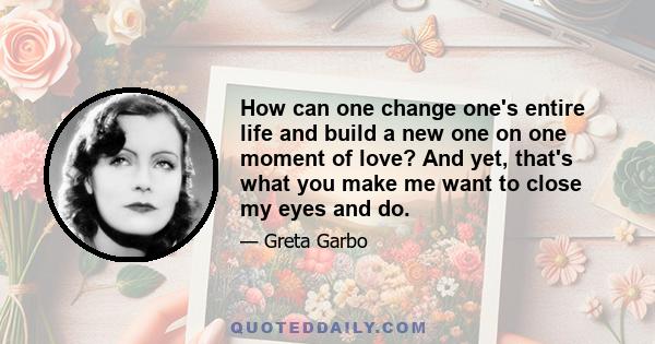 How can one change one's entire life and build a new one on one moment of love? And yet, that's what you make me want to close my eyes and do.