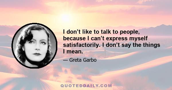 I don’t like to talk to people, because I can’t express myself satisfactorily. I don’t say the things I mean.