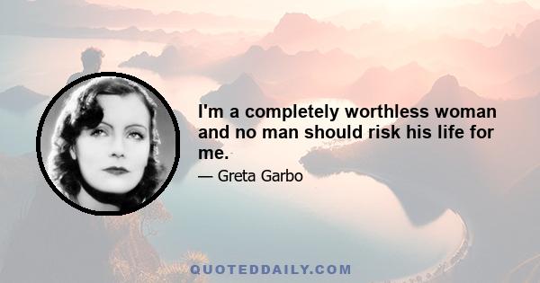 I'm a completely worthless woman and no man should risk his life for me.