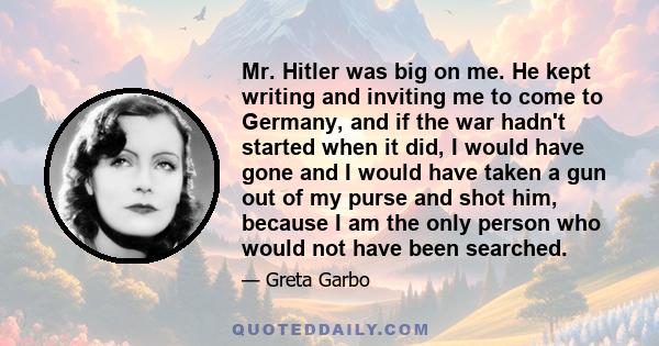 Mr. Hitler was big on me. He kept writing and inviting me to come to Germany, and if the war hadn't started when it did, I would have gone and I would have taken a gun out of my purse and shot him, because I am the only 