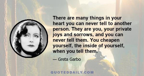 There are many things in your heart you can never tell to another person. They are you, your private joys and sorrows, and you can never tell them. You cheapen yourself, the inside of yourself, when you tell them.