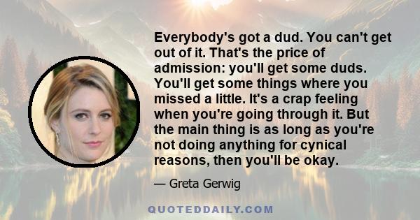 Everybody's got a dud. You can't get out of it. That's the price of admission: you'll get some duds. You'll get some things where you missed a little. It's a crap feeling when you're going through it. But the main thing 