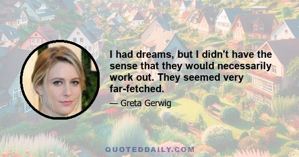 I had dreams, but I didn't have the sense that they would necessarily work out. They seemed very far-fetched.