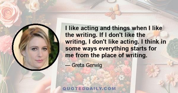 I like acting and things when I like the writing. If I don't like the writing, I don't like acting. I think in some ways everything starts for me from the place of writing.