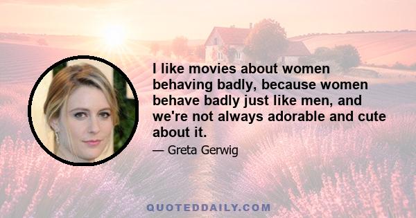 I like movies about women behaving badly, because women behave badly just like men, and we're not always adorable and cute about it.