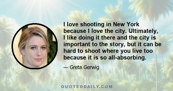 I love shooting in New York because I love the city. Ultimately, I like doing it there and the city is important to the story, but it can be hard to shoot where you live too because it is so all-absorbing.