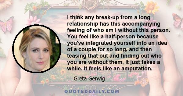 I think any break-up from a long relationship has this accompanying feeling of who am I without this person. You feel like a half-person because you've integrated yourself into an idea of a couple for so long, and then