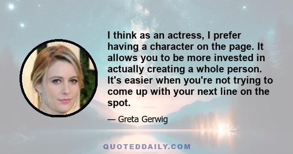 I think as an actress, I prefer having a character on the page. It allows you to be more invested in actually creating a whole person. It's easier when you're not trying to come up with your next line on the spot.