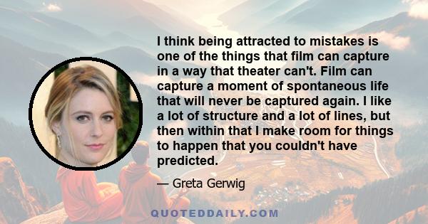 I think being attracted to mistakes is one of the things that film can capture in a way that theater can't. Film can capture a moment of spontaneous life that will never be captured again. I like a lot of structure and