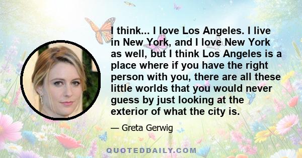 I think... I love Los Angeles. I live in New York, and I love New York as well, but I think Los Angeles is a place where if you have the right person with you, there are all these little worlds that you would never