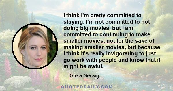 I think I'm pretty committed to staying. I'm not committed to not doing big movies, but I am committed to continuing to make smaller movies, not for the sake of making smaller movies, but because I think it's really