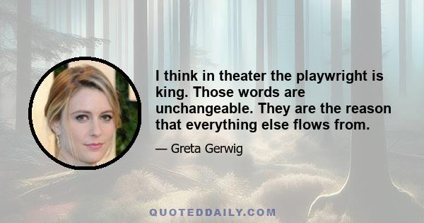 I think in theater the playwright is king. Those words are unchangeable. They are the reason that everything else flows from.