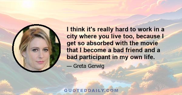 I think it's really hard to work in a city where you live too, because I get so absorbed with the movie that I become a bad friend and a bad participant in my own life.