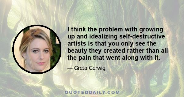 I think the problem with growing up and idealizing self-destructive artists is that you only see the beauty they created rather than all the pain that went along with it.