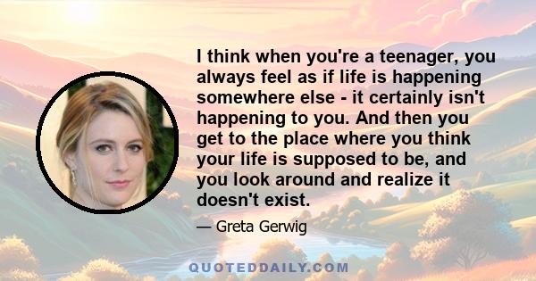 I think when you're a teenager, you always feel as if life is happening somewhere else - it certainly isn't happening to you. And then you get to the place where you think your life is supposed to be, and you look