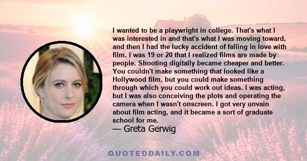 I wanted to be a playwright in college. That's what I was interested in and that's what I was moving toward, and then I had the lucky accident of falling in love with film. I was 19 or 20 that I realized films are made