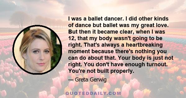 I was a ballet dancer. I did other kinds of dance but ballet was my great love. But then it became clear, when I was 12, that my body wasn't going to be right. That's always a heartbreaking moment because there's