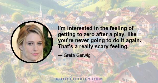 I'm interested in the feeling of getting to zero after a play, like you're never going to do it again. That's a really scary feeling.