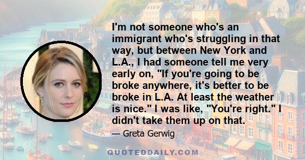 I'm not someone who's an immigrant who's struggling in that way, but between New York and L.A., I had someone tell me very early on, If you're going to be broke anywhere, it's better to be broke in L.A. At least the